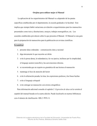 16


                         Orejitas para utilizar mejor el Manual


    La aplicación de los requerimientos del Manual va a depender de las pautas

específicas establecidas por el departamento, la escuela graduada o la facultad. Esto

implica que siempre habrá variaciones en relación a requerimientos para los manuscritos

presentados como tesis y disertaciones, ensayos, trabajos monográficos, etc. Los

acuerdos establecidos prevalecen sobre lo que presenta el Manual. El Manual es una guía

para la preparación de manuscritos para la publicación en revistas científicas.

Gramática

   1. presente ideas ordenadas – comunicación clara y racional

   2. diga únicamente lo que necesita ser dicho

   3. evite la prosa densa, la redundancia y la voz pasiva, inclínese por la simplicidad,

       el lenguaje austero (sencillo) y las aseveraciones directas.

   4. se recomienda que un experto en gramática dé una lectura al manuscrito

   5. mantenga el foco de atención del lector

   6. evite la aliteración pesada, la rima, las expresiones poéticas y las frases hechas

   7. evite el lenguaje coloquial

   8. evite entregar un manuscrito con errores ortográficos

   Para información adicional consulte el capítulo 2 Expresión de ideas en la versión al

español del manual basada en la cuarta edición. Puede localizarlo en nuetras bibliotecas

con el número de clasificación 808.2 P976 E.




  Obtenido de la página electrónica de la Facultad de Educación, Universidad de Puerto Rico,
                  Recinto de Río Piedras, Biblioteca Gerardo Sellés Solá
 