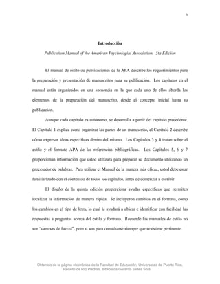 3




                                       Introducción

       Publication Manual of the American Psychologial Association. 5ta Edición



       El manual de estilo de publicaciones de la APA describe los requerimientos para

la preparación y presentación de manuscritos para su publicación. Los capítulos en el

manual están organizados en una secuencia en la que cada uno de ellos aborda los

elementos de la preparación del manuscrito, desde el concepto inicial hasta su

publicación.

       Aunque cada capítulo es autónomo, se desarrolla a partir del capítulo precedente.

El Capítulo 1 explica cómo organizar las partes de un manuscrito, el Capítulo 2 describe

cómo expresar ideas específicas dentro del mismo. Los Capítulos 3 y 4 tratan sobre el

estilo y el formato APA de las referencias bibliográficas.         Los Capítulos 5, 6 y 7

proporcionan información que usted utilizará para preparar su documento utilizando un

procesador de palabras. Para utilizar el Manual de la manera más eficaz, usted debe estar

familiarizado con el contenido de todos los capítulos, antes de comenzar a escribir.

       El diseño de la quinta edición proporciona ayudas específicas que permiten

localizar la información de manera rápida. Se incluyeron cambios en el formato, como

los cambios en el tipo de letra, lo cual le ayudará a ubicar e identificar con facilidad las

respuestas a preguntas acerca del estilo y formato. Recuerde los manuales de estilo no

son “camisas de fuerza”, pero si son para consultarse siempre que se estime pertinente.




  Obtenido de la página electrónica de la Facultad de Educación, Universidad de Puerto Rico,
                  Recinto de Río Piedras, Biblioteca Gerardo Sellés Solá
 