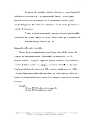 7


               De acuerdo a los resultados estadísticos obtenidos, en cuanto al análisis de

variación se encontró, que tanto el grupo de empleados docentes y no docentes no

reflejaron diferencias estadísticas significativas al compararlos utilizando algunas

variables demográficas. Este hecho puede ser explicado por dos razones que limitan los

resultados de este estudio.

               Primero, no hubo homogeneidad en los grupos, solamente existió equidad

en la muestra por categoría (docente, no docente), lo que implica que la muestra no fue

               ponderada a ningún otro nivel. (p. 109)


Documentos en formatos electrónicos

       Muchos documentos electrónicos no identifican el número de las páginas. (La

excepción son aquellos documentos en formato PDF que son reproducciones de

materiales impresos). En algunos, los párrafos aparecen enumerados. Si este es el caso,

el número de párrafo sustituye el de la página. Se utiliza el símbolo ¶ o la abreviatura

“para” antes del número (véase ejemplo). Si los párrafos y las páginas no son visibles o

evidentes y el documento está dividido en secciones con encabezados específicos, cite el

título del encabezado y el número del párrafo citado (se sugiere contar los párrafos en las

secciones).

       Ejemplo
             (Beutler, 2000, Conclusion section, para 1)
             (Beutler, 2000, Conclusion section, ¶ 1)




  Obtenido de la página electrónica de la Facultad de Educación, Universidad de Puerto Rico,
                  Recinto de Río Piedras, Biblioteca Gerardo Sellés Solá
 