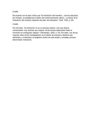 2 estilo
De acuerdo con el autor indica que "la motivación del incentivo, como lq adquirida
por impulso, es establecida a través del condicionamiento clásico. La fuerza de la
motivación del incentivo depende del valor del reforzador." (Hull, 1952, p. 69)
3 estilo
Por otro lado, "la motivación no es un proceso unitario, sino que abarca
componentes muy diversos que ninguna de las teorías elaboradas hasta el
momento ha conseguido integrar." (Hernandez, 2002, p. 74). Por tanto, uno de los
mayores retos de los investigadores es el intento de precisar y clarificar que
elementos o constructos se engloban dentro de este amplio y complejo proceso
denominado motivación.
 