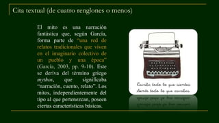 Cita textual (de cuatro renglones o menos)
El mito es una narración
fantástica que, según García,
forma parte de “una red de
relatos tradicionales que viven
en el imaginario colectivo de
un pueblo y una época”
(García, 2003, pp. 9-10). Este
se deriva del término griego
mythos, que significaba
“narración, cuento, relato”. Los
mitos, independientemente del
tipo al que pertenezcan, poseen
ciertas características básicas.
 