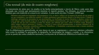 Cita textual (de más de cuatro renglones)
La transmisión de mitos por vía erudita se ha hecho principalmente a través de libros; cada autor deja
plasmada una versión que permanecerá mientras el soporte perdure. No obstante, es preciso recordar
también que esta tradición se conserva en variantes. A esta sazón nos dice Vernant (2000) que:
Mientras una tradición legendaria oral permanece viva, es decir, influye en la manera de pensar de un grupo y
en sus costumbres, esa tradición cambia: el relato permanece parcialmente abierto a la innovación. Cuando el
mitólogo anticuario la encuentra en sus postrimerías, ya fosilizada en textos literarios o doctos, como en el
caso griego, cada leyenda exige de él, si quiere descifrarla correctamente, que su investigación se amplíe paso
a paso: de una de esas versiones a todas las demás, por ínfimas que sean, sobre el mismo tema, después a
otros relatos míticos próximos o lejanos, e incluso a otros textos pertenecientes a sectores distintos de la
misma cultura –literarios, científicos, políticos, filosóficos– y finalmente a narraciones más o menos similares
de civilizaciones alejadas. (pp. 11-12)
Tras la alfabetización generalizada, en una época en que se superponen y conviven entornos culturales
tales como la oralidad, la quirografía, la tipografía, las tecnologías de imagen y sonido, y la cibernética,
ya no se puede dar como condición necesaria y excluyente de la tradición folklórica la tradición oral.
 