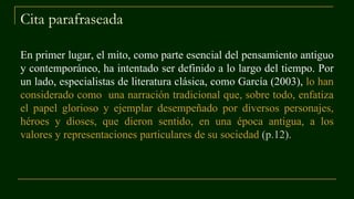 Cita parafraseada
En primer lugar, el mito, como parte esencial del pensamiento antiguo
y contemporáneo, ha intentado ser definido a lo largo del tiempo. Por
un lado, especialistas de literatura clásica, como García (2003), lo han
considerado como una narración tradicional que, sobre todo, enfatiza
el papel glorioso y ejemplar desempeñado por diversos personajes,
héroes y dioses, que dieron sentido, en una época antigua, a los
valores y representaciones particulares de su sociedad (p.12).
 