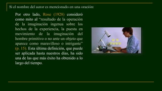 Si el nombre del autor es mencionado en una oración:
Por otro lado, Rose (1928) consideró
como mito al “resultado de la operación
de la imaginación ingenua sobre los
hechos de la experiencia, la puesta en
movimiento de la imaginación del
hombre primitivo o no ante un objeto que
aparece como maravilloso o intrigante”
(p. 15). Esta última definición, que puede
ser aplicada hasta nuestros días, ha sido
una de las que más éxito ha obtenido a lo
largo del tiempo.
 