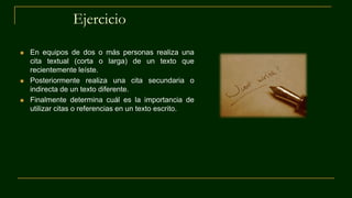 Ejercicio
 En equipos de dos o más personas realiza una
cita textual (corta o larga) de un texto que
recientemente leíste.
 Posteriormente realiza una cita secundaria o
indirecta de un texto diferente.
 Finalmente determina cuál es la importancia de
utilizar citas o referencias en un texto escrito.
 