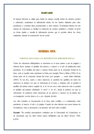 HARVARD
El sistema Harvard se utiliza para incluir de manera sencilla dentro de nuestros escritos
y reflexiones académicas la información básica de las fuentes utilizadas para citar,
parafrasear o comentar ideas pertenecientes a otros autores. El principal objetivo de este
sistema de referencias es facilitar la redacción de escritos científicos y brindar al lector
en forma rápida y sencilla la información precisa que le permita ubicar las obras
empleadas durante la construcción de un escrito.
NORMA APA
NORMAS (APA) PARA LAS REFERENCIAS BIBLIOGRÁFICAS
Todas las referencias bibliográficas se insertarán en el texto (nunca a pie de página) y
deberán llevar siempre el apellido del autor/es o autora/s y el año de publicación entre
paréntesis. Si el apellido del autor o autores forma parte de la estructura formal de la
frase, sólo se pondrá entre paréntesis la fecha; por ejemplo: Pérez y Ribas (1996). Si no
forma parte de la estructura formal del texto; por ejemplo: .... como indica Barbudo
(2003). Si son tres, cuatro o cinco autores/as se pondrán los apellidos de todos los
autores/as la primera vez que se referencian en el texto, y después sólo se pondrá el
apellido del primer autor/a seguido de et al. Si son seis o más autores/as sólo se pondrá
el apellido del primero añadiendo “y otros” o “et al.”, desde la primera vez que se
referencian. Si existieran varias referencias de un autor/es o autora/s en un mismo año
se consignarán con las letras a, b, c, etc., después del año.
Las citas textuales se incorporarán en la frase entre comillas, y a continuación, entre
paréntesis, el autor/a, el año y la página. Cuando las citas directas son cortas (menos de
40 palabras), éstas se incorporan a la narrativa del texto entre comillas.
Ejemplo: "En estudios psicométricos realizados por la Universidad de Connecticut, se
ha encontrado que los niños tienen menos habilidades que las niñas" (Ferrer, 1986,
p.454).
 