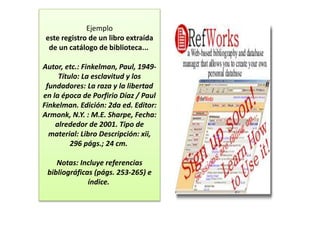 Ejemplo
este registro de un libro extraída
de un catálogo de biblioteca...
Autor, etc.: Finkelman, Paul, 1949-
Título: La esclavitud y los
fundadores: La raza y la libertad
en la época de Porfirio Díaz / Paul
Finkelman. Edición: 2da ed. Editor:
Armonk, N.Y. : M.E. Sharpe, Fecha:
alrededor de 2001. Tipo de
material: Libro Descripción: xii,
296 págs.; 24 cm.
Notas: Incluye referencias
bibliográficas (págs. 253-265) e
índice.
 