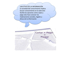 USO ÉTICO DE LA INFORMACIÓN
la sociedad del conocimiento implica
buscar conocimiento en la web esto
facilita las opciones como copio y
pego esto hace conocer las
implicaciones sociales, legales y
éticas de la información
 