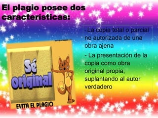 El plagio posee dos
características:
- La copia total o parcial
no autorizada de una
obra ajena
- La presentación de la
copia como obra
original propia,
suplantando al autor
verdadero
 
