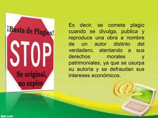 Es decir, se comete plagio
cuando se divulga, publica y
reproduce una obra a nombre
de un autor distinto del
verdadero, atentando a sus
derechos morales y
patrimoniales, ya que se usurpa
su autoría y se defraudan sus
intereses económicos.
 