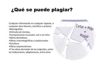 ¿Qué se puede plagiar?
Cualquier información en cualquier soporte, o
cualquier obra literaria, científica o artística:
•Monografías,
•Artículos de revistas,
•Composiciones musicales, con o sin letra
•Obras dramáticas,
•Obras cinematográficas y audiovisuales
•Escultura
•Obras arquitectónicas
•Y las obras derivadas de las originales, como
las traducciones, adaptaciones, entre otros
 