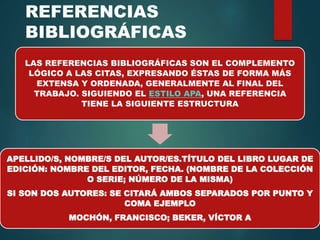 REFERENCIAS
BIBLIOGRÁFICAS
LAS REFERENCIAS BIBLIOGRÁFICAS SON EL COMPLEMENTO
LÓGICO A LAS CITAS, EXPRESANDO ÉSTAS DE FORMA MÁS
EXTENSA Y ORDENADA, GENERALMENTE AL FINAL DEL
TRABAJO. SIGUIENDO EL ESTILO APA, UNA REFERENCIA
TIENE LA SIGUIENTE ESTRUCTURA
APELLIDO/S, NOMBRE/S DEL AUTOR/ES.TÍTULO DEL LIBRO LUGAR DE
EDICIÓN: NOMBRE DEL EDITOR, FECHA. (NOMBRE DE LA COLECCIÓN
O SERIE; NÚMERO DE LA MISMA)
SI SON DOS AUTORES: SE CITARÁ AMBOS SEPARADOS POR PUNTO Y
COMA EJEMPLO
MOCHÓN, FRANCISCO; BEKER, VÍCTOR A
 
