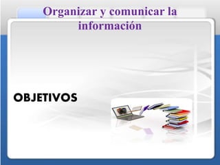 Organizar y comunicar la
información
OBJETIVOS
 