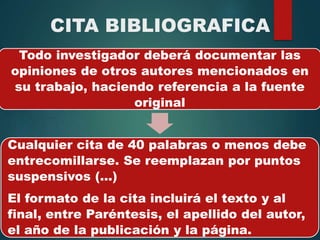 CITA BIBLIOGRAFICA
Todo investigador deberá documentar las
opiniones de otros autores mencionados en
su trabajo, haciendo referencia a la fuente
original
Cualquier cita de 40 palabras o menos debe
entrecomillarse. Se reemplazan por puntos
suspensivos (...)
El formato de la cita incluirá el texto y al
final, entre Paréntesis, el apellido del autor,
el año de la publicación y la página.
 
