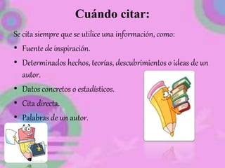 Cuándo citar:
Se cita siempre que se utilice una información, como:
• Fuente de inspiración.
• Determinados hechos, teorías, descubrimientos o ideas de un
autor.
• Datos concretos o estadísticos.
• Cita directa.
• Palabras de un autor.
 