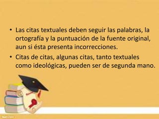 • Las citas textuales deben seguir las palabras, la
ortografía y la puntuación de la fuente original,
aun si ésta presenta incorrecciones.
• Citas de citas, algunas citas, tanto textuales
como ideológicas, pueden ser de segunda mano.
 