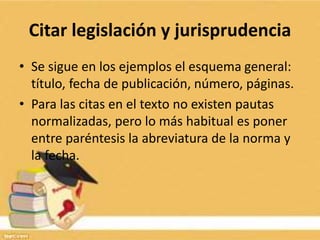 Citar legislación y jurisprudencia
• Se sigue en los ejemplos el esquema general:
título, fecha de publicación, número, páginas.
• Para las citas en el texto no existen pautas
normalizadas, pero lo más habitual es poner
entre paréntesis la abreviatura de la norma y
la fecha.
 