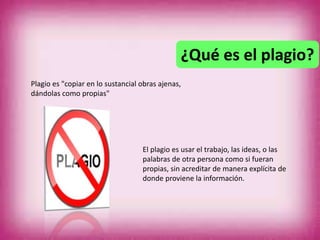 ¿Qué es el plagio?
Plagio es "copiar en lo sustancial obras ajenas,
dándolas como propias"
El plagio es usar el trabajo, las ideas, o las
palabras de otra persona como si fueran
propias, sin acreditar de manera explícita de
donde proviene la información.
 