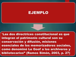 EJEMPLO
“Las dos directrices constitucional es que
integran el patrimonio cultural son su
conservación y difusión, misiones
esenciales de los memorizadores sociales,
como denominó Le Goof a los archiveros y
bibliotecarios” (Ramos Simón, 2003, p. 27)
 