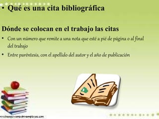 • Qué es una cita bibliográfica
Dónde se colocan en el trabajo las citas
• Con un número que remite a una nota que esté a pié de página o al final
del trabajo
• Entre paréntesis, con el apellido del autor y el año de publicación
 
