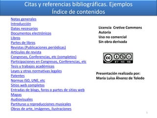 Citas y referencias bibliográficas. Ejemplos
Índice de contenidos
Notas generales
Introducción
Datos necesarios
Documentos electrónicos
Libros
Partes de libros
Revistas (Publicaciones periódicas)
Artículos de revista
Congresos, Conferencias, etc (completos)
Participaciones en Congresos, Conferencias, etc
Tesis y trabajos académicos
Leyes y otras normativas legales
Patentes
Normas ISO, UNE, etc
Sitios web completos
Entradas de blogs, foros o partes de sitios web
Mapas
Audiovisuales
Partituras y reproducciones musicales
Obras de arte, imágenes, ilustraciones
1
Presentación realizada por:
María Luisa Álvarez de Toledo
Licencia Cretive Commons
Autoría
Uso no comercial
Sin obra derivada
 