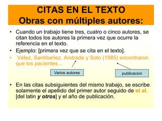 CITAS EN EL TEXTO
   Obras con múltiples autores:
• Cuando un trabajo tiene tres, cuatro o cinco autores, se
  citan todos los autores la primera vez que ocurre la
  referencia en el texto.
• Ejemplo: [primera vez que se cita en el texto].
• Vélez, Santibañez, Andrade y Soto (1985) encontraron
  que los pacientes...
                  Varios autores              publicacion

• En las citas subsiguientes del mismo trabajo, se escribe
  solamente el apellido del primer autor seguido de et al.
  [del latin y otros] y el año de publicación.
 