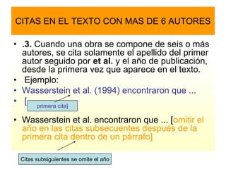 CITAS EN EL TEXTO CON MAS DE 6 AUTORES

• .3. Cuando una obra se compone de seis o más
  autores, se cita solamente el apellido del primer
  autor seguido por et al. y el año de publicación,
  desde la primera vez que aparece en el texto.
• Ejemplo:
• Wasserstein et al. (1994) encontraron que ...
• [ primera cita]

• Wasserstein et al. encontraron que ... [omitir el
  año en las citas subsecuentes después de la
  primera cita dentro de un párrafo]

 Citas subsiguientes se omite el año
 