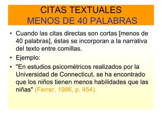 CITAS TEXTUALES
      MENOS DE 40 PALABRAS
• Cuando las citas directas son cortas [menos de
  40 palabras], éstas se incorporan a la narrativa
  del texto entre comillas.
• Ejemplo:
• "En estudios psicométricos realizados por la
  Universidad de Connecticut, se ha encontrado
  que los niños tienen menos habilidades que las
  niñas" (Ferrer, 1986, p. 454).
 