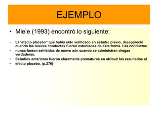 EJEMPLO
• Miele (1993) encontró lo siguiente:
•   El "efecto placebo" que había sido verificado en estudio previo, desapareció
    cuando las nuevas conductas fueron estudiadas de esta forma. Las conductas
•   nunca fueron exhibidas de nuevo aún cuando se administran drogas
    verdaderas.
•   Estudios anteriores fueron claramente prematuros en atribuir los resultados al
•   efecto placebo. (p.276)
 
