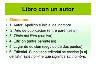 Libro con un autor
•   Elementos:
•   1. Autor: Apellido e inicial del nombre
•   2. Año de publicación (entre paréntesis)
•   3. Título del libro (cursiva)
•   4. Edición (entre paréntesis)
•   5. Lugar de edición (seguido de dos puntos)
•   6. Editorial. Si no tiene editorial se escribe [s.n]
    del latín sine nomine que significa sin nombre.
 