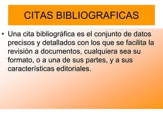 CITAS BIBLIOGRAFICAS
• Una cita bibliográfica es el conjunto de datos
  precisos y detallados con los que se facilita la
  revisión a documentos, cualquiera sea su
  formato, o a una de sus partes, y a sus
  características editoriales.
 