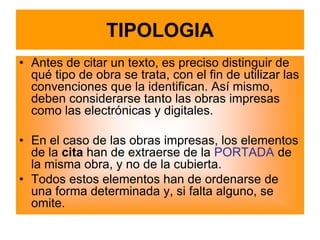 TIPOLOGIA
• Antes de citar un texto, es preciso distinguir de
  qué tipo de obra se trata, con el fin de utilizar las
  convenciones que la identifican. Así mismo,
  deben considerarse tanto las obras impresas
  como las electrónicas y digitales.

• En el caso de las obras impresas, los elementos
  de la cita han de extraerse de la PORTADA de
  la misma obra, y no de la cubierta.
• Todos estos elementos han de ordenarse de
  una forma determinada y, si falta alguno, se
  omite.
 