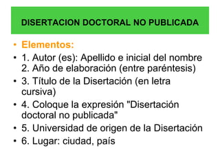 DISERTACION DOCTORAL NO PUBLICADA

• Elementos:
• 1. Autor (es): Apellido e inicial del nombre
  2. Año de elaboración (entre paréntesis)
• 3. Título de la Disertación (en letra
  cursiva)
• 4. Coloque la expresión "Disertación
  doctoral no publicada"
• 5. Universidad de origen de la Disertación
• 6. Lugar: ciudad, país
 