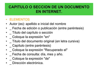 CAPITULO O SECCION DE UN DOCUMENTO
                EN INTERNET.

•   ELEMENTOS
•   Autor (es): apellido e inicial del nombre
•   _ Fecha de edición o publicación (entre paréntesis)
•   _ Título del capítulo o sección
•   _ Coloque la expresión "en"
•   _ Título del documento original (en letra cursiva)
•   _ Capítulo (entre paréntesis)
•   _ Coloque la expresión "Recuperado el"
•   _ Fecha de consulta: día, mes y año.
•   _ Coloque la expresión "de"
•   _ Dirección electrónica.
 