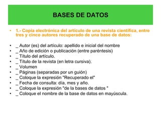 BASES DE DATOS

• 1.- Copia electrónica del artículo de una revista científica, entre
  tres y cinco autores recuperado de una base de datos:

•   _ Autor (es) del artículo: apellido e inicial del nombre
•   _ Año de edición o publicación (entre paréntesis)
•   _ Título del artículo.
•   _ Título de la revista (en letra cursiva).
•   _ Volumen
•   _ Páginas (separadas por un guión)
•   _ Coloque la expresión "Recuperado el"
•   _ Fecha de consulta: día, mes y año.
•   _ Coloque la expresión "de la bases de datos "
•   _ Coloque el nombre de la base de datos en mayúscula.
 