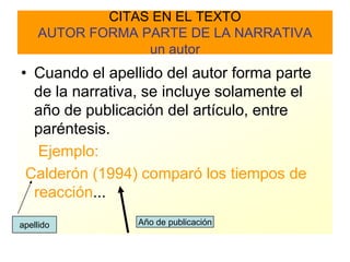 CITAS EN EL TEXTO
    AUTOR FORMA PARTE DE LA NARRATIVA
                 un autor
• Cuando el apellido del autor forma parte
  de la narrativa, se incluye solamente el
  año de publicación del artículo, entre
  paréntesis.
   Ejemplo:
 Calderón (1994) comparó los tiempos de
  reacción...
apellido        Año de publicación
 