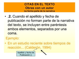 CITAS EN EL TEXTO
               Obras con un autor
               no forma parte de la narrativa

• .2. Cuando el apellido y fecha de
  publicación no forman parte de la narrativa
  del texto, se incluyen entre paréntesis
  ambos elementos, separados por una
  coma.
 Ejemplo:
• En un estudio reciente sobre tiempos de
  reacción... (Calderón, 1994)
        Apellido y fecha de
          Publicación ()
 