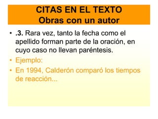 CITAS EN EL TEXTO
        Obras con un autor
• .3. Rara vez, tanto la fecha como el
  apellido forman parte de la oración, en
  cuyo caso no llevan paréntesis.
• Ejemplo:
• En 1994, Calderón comparó los tiempos
  de reacción...
 