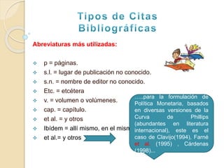 Abreviaturas más utilizadas:
 p = páginas.
 s.l. = lugar de publicación no conocido.
 s.n. = nombre de editor no conocido.
 Etc. = etcétera
 v. = volumen o volúmenes.
 cap. = capítulo.
 et al. = y otros
 Ibídem = allí mismo, en el mismo lugar.
 et al.= y otros
…..para la formulación de
Política Monetaria, basados
en diversas versiones de la
Curva de Phillips
(abundantes en literatura
internacional), este es el
caso de Clavijo(1994), Farné
et al. (1995) , Cárdenas
(1998)...
 