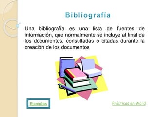 Prácticas en Word
Una bibliografía es una lista de fuentes de
información, que normalmente se incluye al final de
los documentos, consultadas o citadas durante la
creación de los documentos
Ejemplos
 