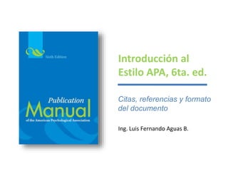 Introducción al 
Estilo APA, 6ta. ed. 
Citas, referencias y formato 
del documento 
Ing. Luis Fernando Aguas B. 
 
