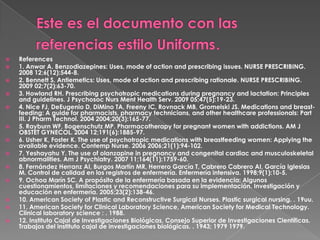 Este es el documento con las referencias estilo Uniforms.References 1. Anwar A. Benzodiazepines: Uses, mode of action and prescribing issues. NURSE PRESCRIBING. 2008 12;6(12):544-8. 2. Bennett S. Antiemetics: Uses, mode of action and prescribing rationale. NURSE PRESCRIBING. 2009 02;7(2):63-70. 3. Howland RH. Prescribing psychotropic medications during pregnancy and lactation: Principles and guidelines. J PsychosocNursMent Health Serv. 2009 05;47(5):19-23. 4. Nice FJ, DeEugenio D, DiMino TA, Freeny IC, Rovnack MB, Gromelski JS. Medications and breast-feeding: A guide for pharmacists, pharmacy technicians, and other healthcare professionals: Part III. J Pharm Technol. 2004 2004;20(3):165-77. 5. Rayburn WF, Bogenschutz MP. Pharmacotherapy for pregnant women with addictions. AM J OBSTET GYNECOL. 2004 12;191(6):1885-97. 6. Usher K, Foster K. The use of psychotropic medications with breastfeeding women: Applying the available evidence. Contemp Nurse. 2006 2006;21(1):94-102. 7. Yeshayahu Y. The use of olanzapine in pregnancy and congenital cardiac and musculoskeletal abnormalities. Am J Psychiatry. 2007 11;164(11):1759-60. 8. Fernández Herranz AI, Burgos Martín MR, Herrero García T, Cabrero Cabrero AI, García Iglesias M. Control de calidad en los registros de enfermería. Enfermería intensiva. 1998;9(1):10-5. 9. Ochoa Marín SC. A propósito de la enfermería basada en la evidencia: Algunos cuestionamientos, limitaciones y recomendaciones para su implementación. Investigación y educación en enfermería. 2005;23(2):138-46. 10. American Society of Plastic and Reconstructive Surgical Nurses. Plastic surgical nursing. . 19uu. 11. American Society for Clinical Laboratory Science, American Society for Medical Technology. Clinicallaboratoryscience : . 1988. 12. Instituto Cajal de Investigaciones Biológicas, Consejo Superior de Investigaciones Científicas. Trabajos del instituto cajal de investigaciones biológicas. . 1943; 1979 1979. 