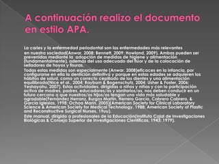 A continuación realizo el documento en estilo APA.        La caries y la enfermedad periodontal son las enfermedades más relevantes        en nuestra sociedad(Anwar, 2008; Bennett, 2009; Howland, 2009). Ambas pueden ser prevenidas mediante la  adopción de medidas de higiene y alimentación (fundamentalmente), además del uso adecuado del flúor y de la colocación de selladores de hoyos y fisuras.        Todas estas medidas son especialmente (Anwar, 2008)eficaces en la infancia, por configurarse en ella la dentición definitiva y porque en estas edades se adquieren los hábitos de salud, como un correcto cepillado de los dientes y una alimentación equilibrada(Nice et al., 2004; Rayburn & Bogenschutz, 2004; Usher & Foster, 2006; Yeshayahu, 2007). Estas actividades, dirigidas a niños y niñas y con la participación activa de madres, padres, educadores/as y sanitarios/as, nos deben conducir en un futuro cercano a que nuestros/as hijos/as tengan una vida más saludable y agradable(Fernández Herranz, Burgos Martín, Herrero García, Cabrero Cabrero, & García Iglesias, 1998; Ochoa Marín, 2005)(American SocietyforClinicalLaboratoryScience & American SocietyforMedicalTechnology, 1988; American Society of Plastic and ReconstructiveSurgical Nurses, 19uu).        Este manual, dirigido a profesionales de la Educación(Instituto Cajal de Investigaciones Biológicas & Consejo Superior de Investigaciones Científicas, 1943; 1979). 