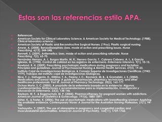 Estas son las referencias estilo APA.References American Society for Clinical Laboratory Science, & American Society for Medical Technology. (1988). Clinical laboratory science : American Society of Plastic and Reconstructive Surgical Nurses. (19uu). Plastic surgical nursing. Anwar, A. (2008). Benzodiazepines: Uses, mode of action and prescribing issues. Nurse Prescribing, 6(12), 544-548. Bennett, S. (2009). Antiemetics: Uses, mode of action and prescribing rationale.Nurse Prescribing, 7(2), 63-70. Fernández Herranz, A. I., Burgos Martín, M. R., Herrero García, T., Cabrero Cabrero, A. I., & García Iglesias, M. (1998). Control de calidad en los registros de enfermería. Enfermería Intensiva, 9(1), 10-15. Howland, R. H. (2009). Prescribing psychotropic medications during pregnancy and lactation: Principles and guidelines.Journal of PsychosocialNursing & Mental HealthServices, 47(5), 19-23. Instituto Cajal de Investigaciones Biológicas, & Consejo Superior de Investigaciones Científicas. (1943; 1979). Trabajos del instituto cajal de investigaciones biológicas. Nice, F. J., DeEugenio, D., DiMino, T. A., Freeny, I. C., Rovnack, M. B., & Gromelski, J. S. (2004). Medications and breast-feeding: A guide for pharmacists, pharmacy technicians, and other healthcare professionals: Part III.Journal of PharmacyTechnology, 20(3), 165-177. Ochoa Marín, S. C. (2005). A propósito de la enfermería basada en la evidencia: Algunos cuestionamientos, limitaciones y recomendaciones para su implementación. Investigación y Educación En Enfermería, 23(2), 138-146. Rayburn, W. F., & Bogenschutz, M. P. (2004). Pharmacotherapy for pregnant women with addictions. American Journal of Obstetrics & Gynecology, 191(6), 1885-1897. Usher, K., & Foster, K. (2006). The use of psychotropic medications with breastfeeding women: Applying the available evidence. Contemporary Nurse: A Journal for the Australian Nursing Profession, 21(1), 94-102. Yeshayahu, Y. (2007). The use of olanzapine in pregnancy and congenital cardiac and musculoskeletal abnormalities.American Journal of Psychiatry, 164(11), 1759-1760. 