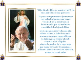 "¡Glorificad a Dios en vuestro vida"! No basta denunciar: hay que hacer.  Hay que comprometerse juntamente con todos los hombres de buena voluntad, en la construcción de un mundo que sea realmente  a medida de los hijos de Dios.  Con esperanza renovada cada día, debéis luchar, al lado de quienes  antes que vosotros emprendieron  ya batalla, para reparar el mal,  consolar a los afligidos,  ofrecer la palabra de la esperanza que puede convertir los corazones  y llevar a bendecir en vez de maldecir, a amar en vez de odiar.  