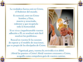 La verdadera fuerza está en Cristo, el Redentor del mundo.  Es esencial, creer en Cristo  hombre y Dios,  muerto y resucitado, redentor y que recapitula  toda la humanidad.  Si es viva e inquebrantable vuestra adhesión a Él, os resultará más fácil  resolver los problemas.  Buscad en vuestra fe las razones  de esperar y el modelo de reaccionar, que es propio de los discípulos de Cristo. Vigorizad, pues, vuestra fe; revividla si es débil.  ¡Abrid las puertas a Cristo! Abrid vuestros corazones a Cristo,  acogedlo como compañero guía de vuestro camino. 