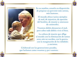 En su nombre, estaréis en disposición de preparar un porvenir más sereno, más humano.  El mundo ofrece tantos ejemplos de mal, de injusticia, de opresión del hombre, de muerte y amenazas de catástrofes.  Vosotros debéis denunciar el mal,  pero sobre todo debéis vivir el bien. La cultura de muerte que aflige al mundo con la eliminación de tantos seres aún no nacidos, con la guerra,  con la marginación de los inhábiles y ancianos.  Colaborad con las generaciones pasadas,  que lucharon como vosotros y por vosotros.  