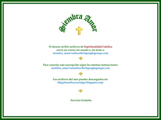 Los archivos del mes puedes descargarlos en: http://siembraconmigo.blogspot.com/ Siembra Amor Si deseas recibir archivos de  Espiritualidad Católica  envía un correo sin asunto y sin texto a: [email_address] Para cancelar esta suscripción sigue las mismas instrucciones: [email_address] Servicio Gratuito 