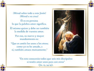 ¡Mirad sobre todo a este Jesús! ¡Mirad a su cruz!  Él es en persona  lo que la palabra amor significa.  Él mismo quiere y debe ser también la medida de vuestro amor.  Por eso, su nuevo y mayor mandamiento es:  "Que os améis los unos a los otros; como yo os he amado, a sí, también amaos mutuamente." "En esto conocerán todos que sois mis discípulos:  si tenéis amor unos para con otros"  (Jn. 13, 34-35).  