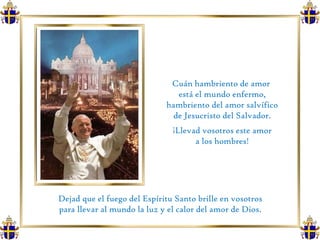 Cuán hambriento de amor  está el mundo enfermo, hambriento del amor salvífico de Jesucristo del Salvador.  ¡Llevad vosotros este amor a los hombres!  Dejad que el fuego del Espíritu Santo brille en vosotros  para llevar al mundo la luz y el calor del amor de Dios.  